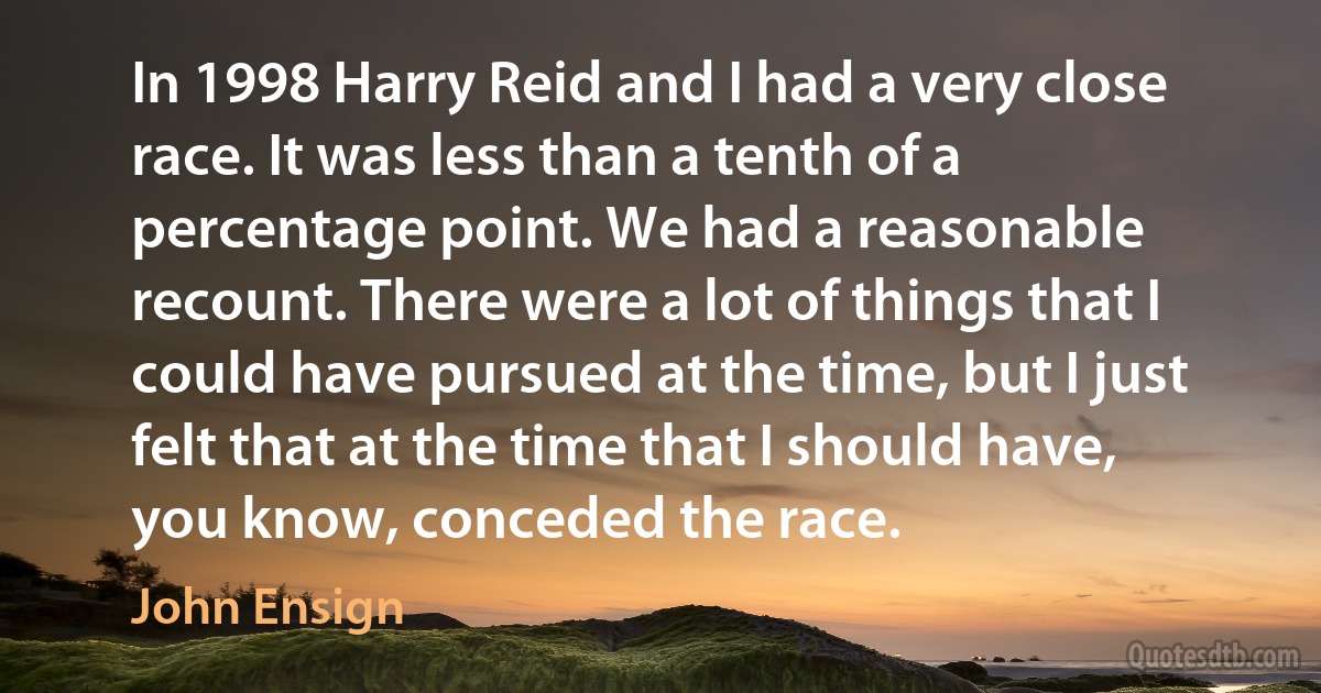 In 1998 Harry Reid and I had a very close race. It was less than a tenth of a percentage point. We had a reasonable recount. There were a lot of things that I could have pursued at the time, but I just felt that at the time that I should have, you know, conceded the race. (John Ensign)