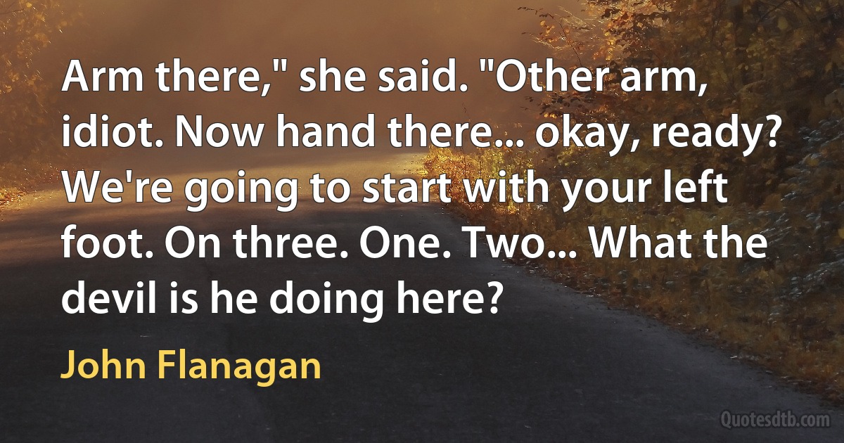 Arm there," she said. "Other arm, idiot. Now hand there... okay, ready? We're going to start with your left foot. On three. One. Two... What the devil is he doing here? (John Flanagan)