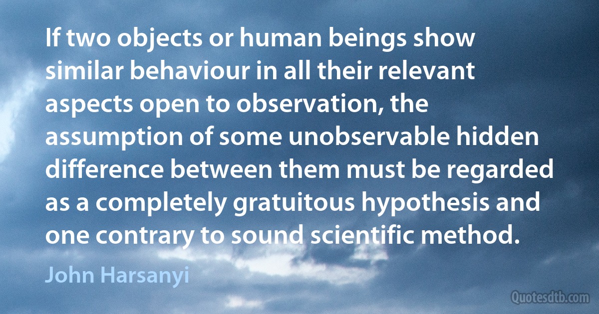 If two objects or human beings show similar behaviour in all their relevant aspects open to observation, the assumption of some unobservable hidden difference between them must be regarded as a completely gratuitous hypothesis and one contrary to sound scientific method. (John Harsanyi)