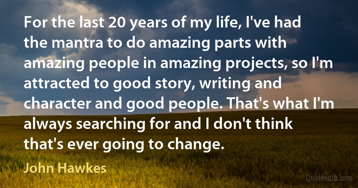 For the last 20 years of my life, I've had the mantra to do amazing parts with amazing people in amazing projects, so I'm attracted to good story, writing and character and good people. That's what I'm always searching for and I don't think that's ever going to change. (John Hawkes)