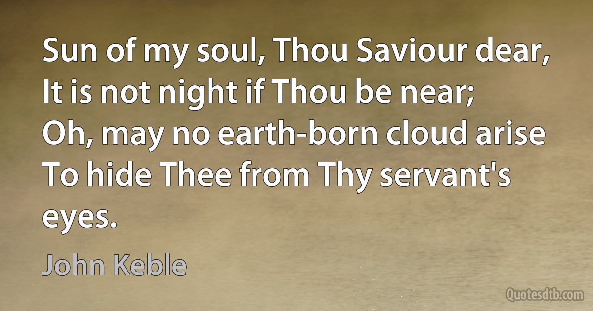 Sun of my soul, Thou Saviour dear,
It is not night if Thou be near;
Oh, may no earth-born cloud arise
To hide Thee from Thy servant's eyes. (John Keble)