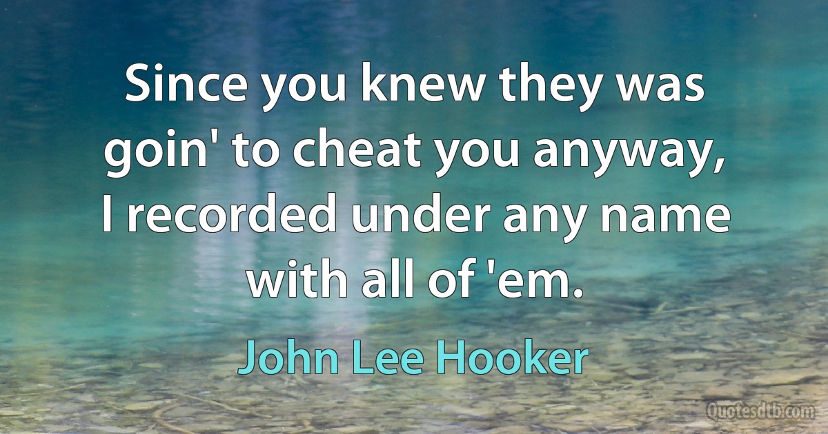 Since you knew they was goin' to cheat you anyway, I recorded under any name with all of 'em. (John Lee Hooker)