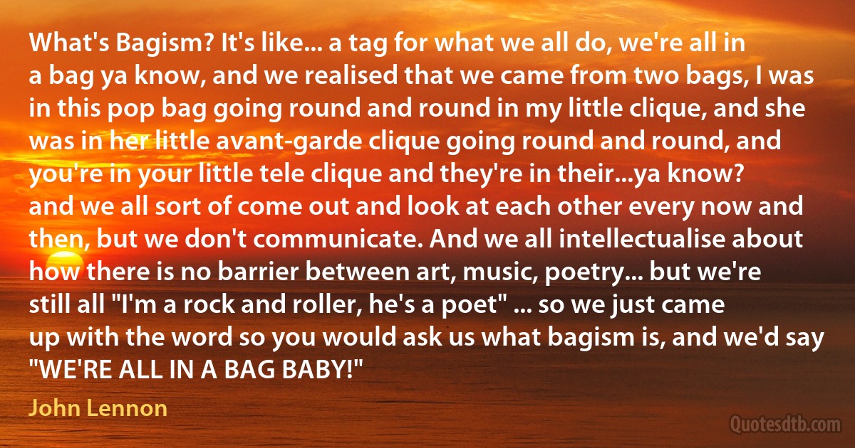 What's Bagism? It's like... a tag for what we all do, we're all in a bag ya know, and we realised that we came from two bags, I was in this pop bag going round and round in my little clique, and she was in her little avant-garde clique going round and round, and you're in your little tele clique and they're in their...ya know? and we all sort of come out and look at each other every now and then, but we don't communicate. And we all intellectualise about how there is no barrier between art, music, poetry... but we're still all "I'm a rock and roller, he's a poet" ... so we just came up with the word so you would ask us what bagism is, and we'd say "WE'RE ALL IN A BAG BABY!" (John Lennon)