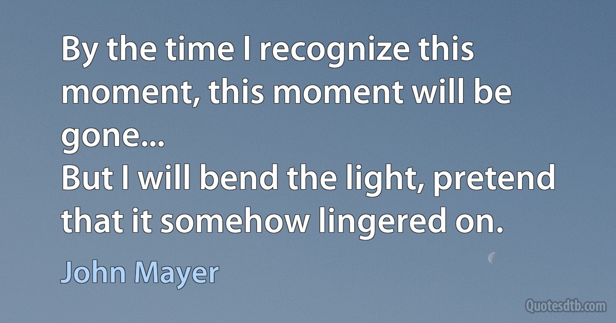 By the time I recognize this moment, this moment will be gone...
But I will bend the light, pretend that it somehow lingered on. (John Mayer)