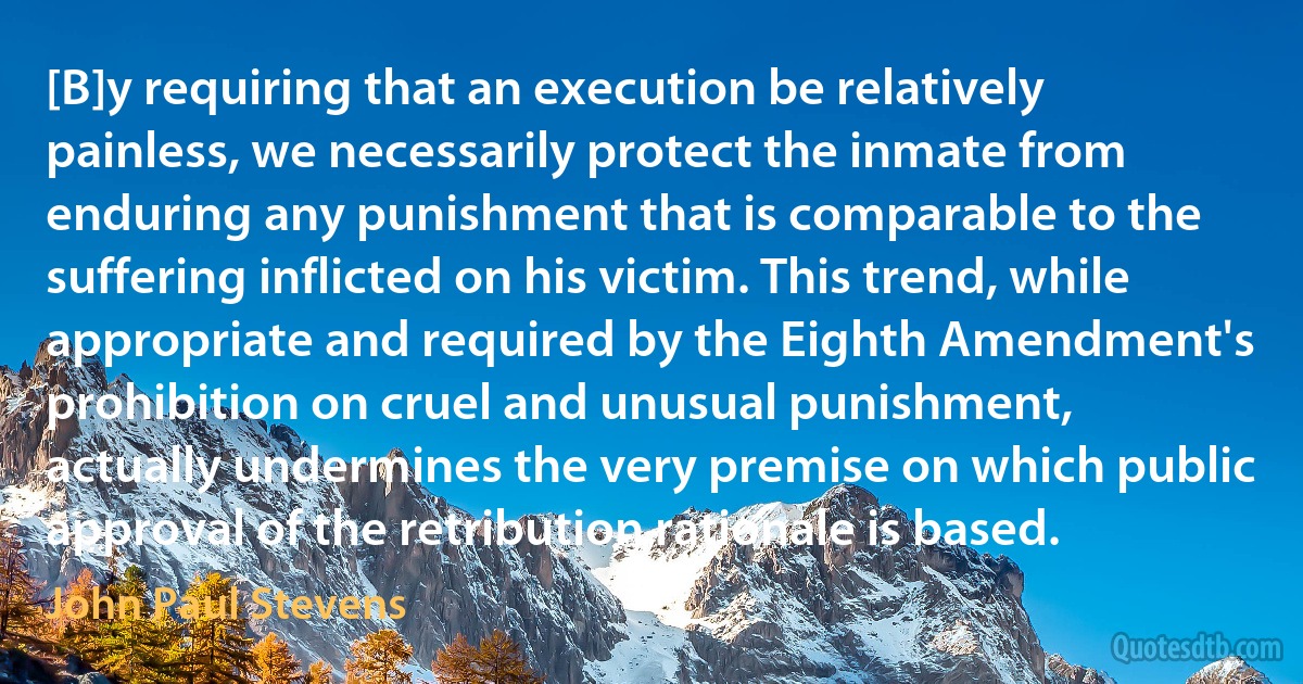 [B]y requiring that an execution be relatively painless, we necessarily protect the inmate from enduring any punishment that is comparable to the suffering inflicted on his victim. This trend, while appropriate and required by the Eighth Amendment's prohibition on cruel and unusual punishment, actually undermines the very premise on which public approval of the retribution rationale is based. (John Paul Stevens)