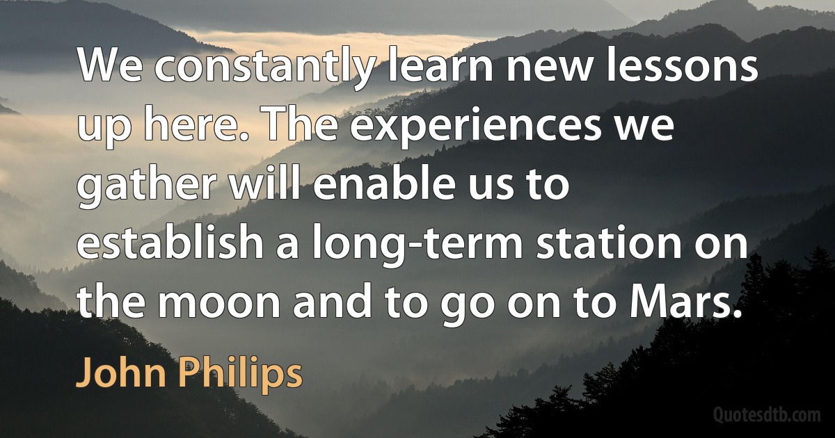 We constantly learn new lessons up here. The experiences we gather will enable us to establish a long-term station on the moon and to go on to Mars. (John Philips)