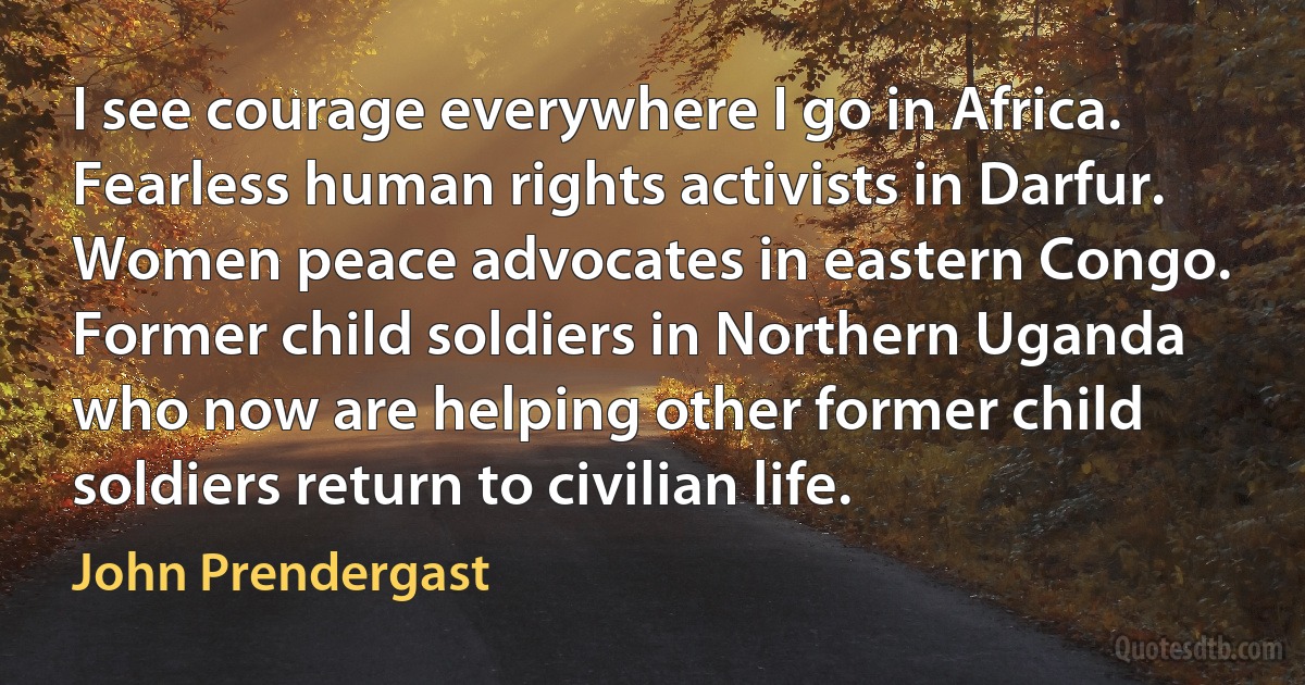 I see courage everywhere I go in Africa. Fearless human rights activists in Darfur. Women peace advocates in eastern Congo. Former child soldiers in Northern Uganda who now are helping other former child soldiers return to civilian life. (John Prendergast)