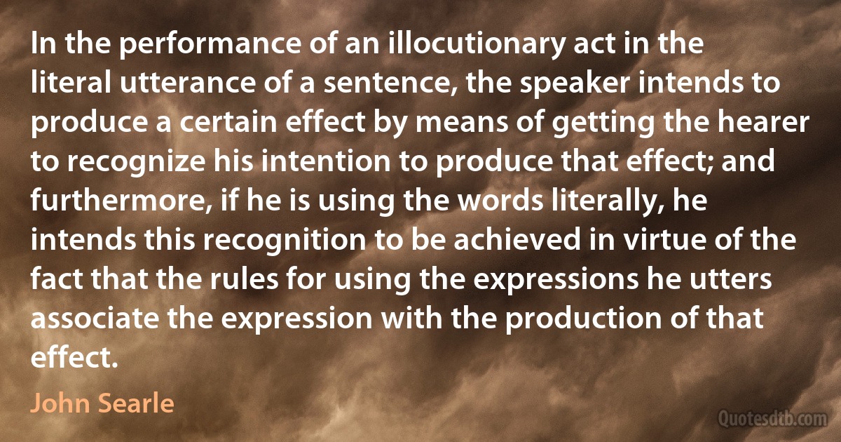 In the performance of an illocutionary act in the literal utterance of a sentence, the speaker intends to produce a certain effect by means of getting the hearer to recognize his intention to produce that effect; and furthermore, if he is using the words literally, he intends this recognition to be achieved in virtue of the fact that the rules for using the expressions he utters associate the expression with the production of that effect. (John Searle)