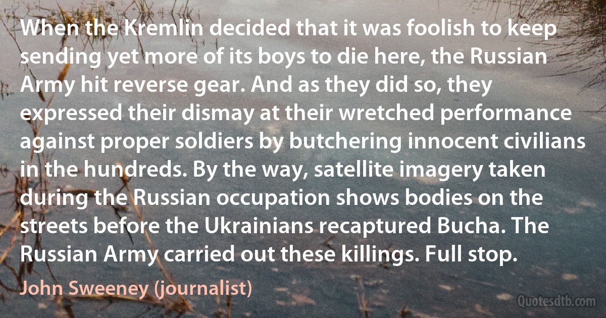 When the Kremlin decided that it was foolish to keep sending yet more of its boys to die here, the Russian Army hit reverse gear. And as they did so, they expressed their dismay at their wretched performance against proper soldiers by butchering innocent civilians in the hundreds. By the way, satellite imagery taken during the Russian occupation shows bodies on the streets before the Ukrainians recaptured Bucha. The Russian Army carried out these killings. Full stop. (John Sweeney (journalist))