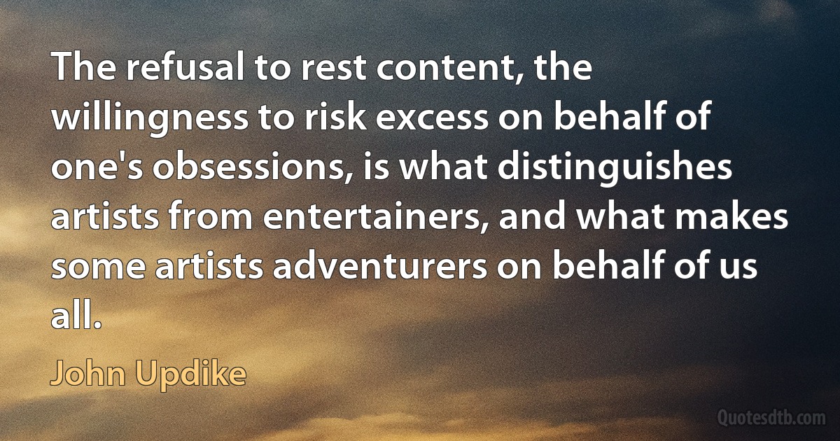 The refusal to rest content, the willingness to risk excess on behalf of one's obsessions, is what distinguishes artists from entertainers, and what makes some artists adventurers on behalf of us all. (John Updike)