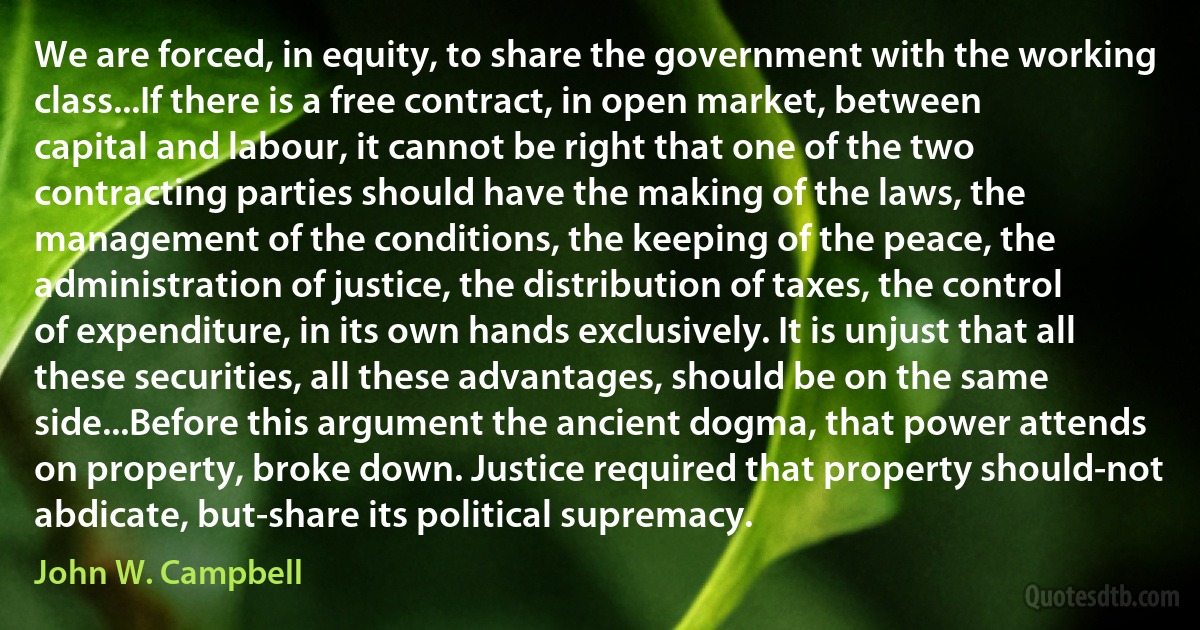 We are forced, in equity, to share the government with the working class...If there is a free contract, in open market, between capital and labour, it cannot be right that one of the two contracting parties should have the making of the laws, the management of the conditions, the keeping of the peace, the administration of justice, the distribution of taxes, the control of expenditure, in its own hands exclusively. It is unjust that all these securities, all these advantages, should be on the same side...Before this argument the ancient dogma, that power attends on property, broke down. Justice required that property should-not abdicate, but-share its political supremacy. (John W. Campbell)