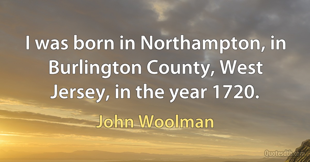 I was born in Northampton, in Burlington County, West Jersey, in the year 1720. (John Woolman)