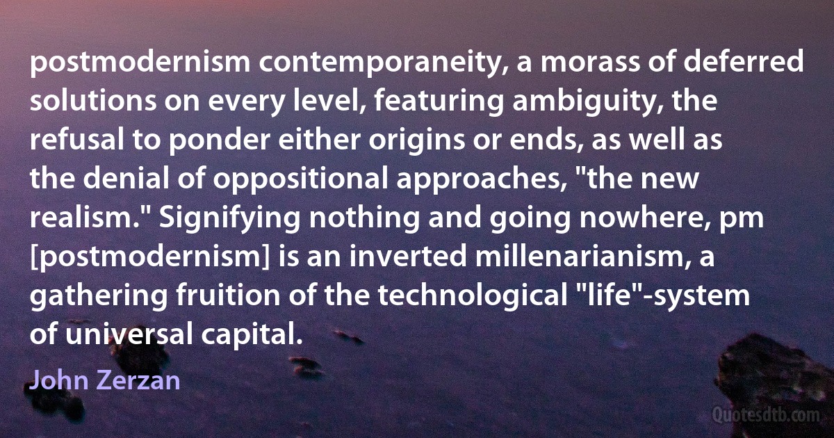 postmodernism contemporaneity, a morass of deferred solutions on every level, featuring ambiguity, the refusal to ponder either origins or ends, as well as the denial of oppositional approaches, "the new realism." Signifying nothing and going nowhere, pm [postmodernism] is an inverted millenarianism, a gathering fruition of the technological "life"-system of universal capital. (John Zerzan)