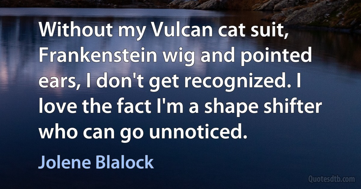 Without my Vulcan cat suit, Frankenstein wig and pointed ears, I don't get recognized. I love the fact I'm a shape shifter who can go unnoticed. (Jolene Blalock)