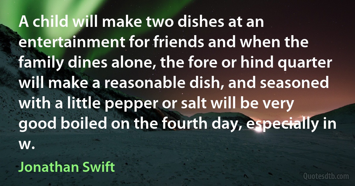 A child will make two dishes at an entertainment for friends and when the family dines alone, the fore or hind quarter will make a reasonable dish, and seasoned with a little pepper or salt will be very good boiled on the fourth day, especially in w. (Jonathan Swift)