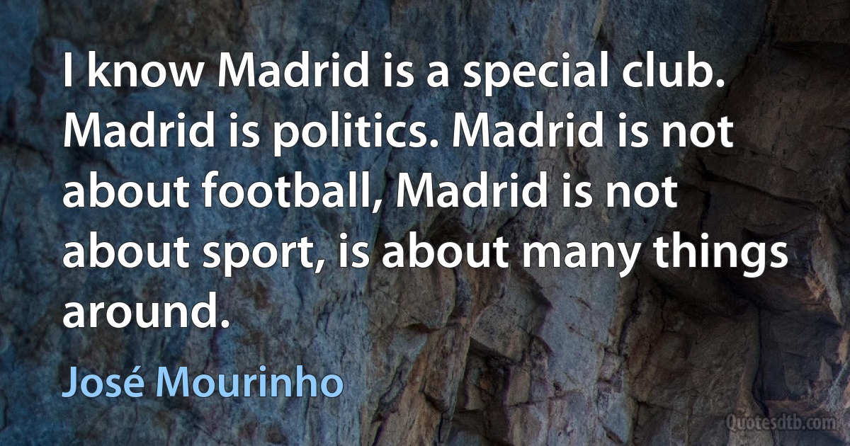 I know Madrid is a special club. Madrid is politics. Madrid is not about football, Madrid is not about sport, is about many things around. (José Mourinho)