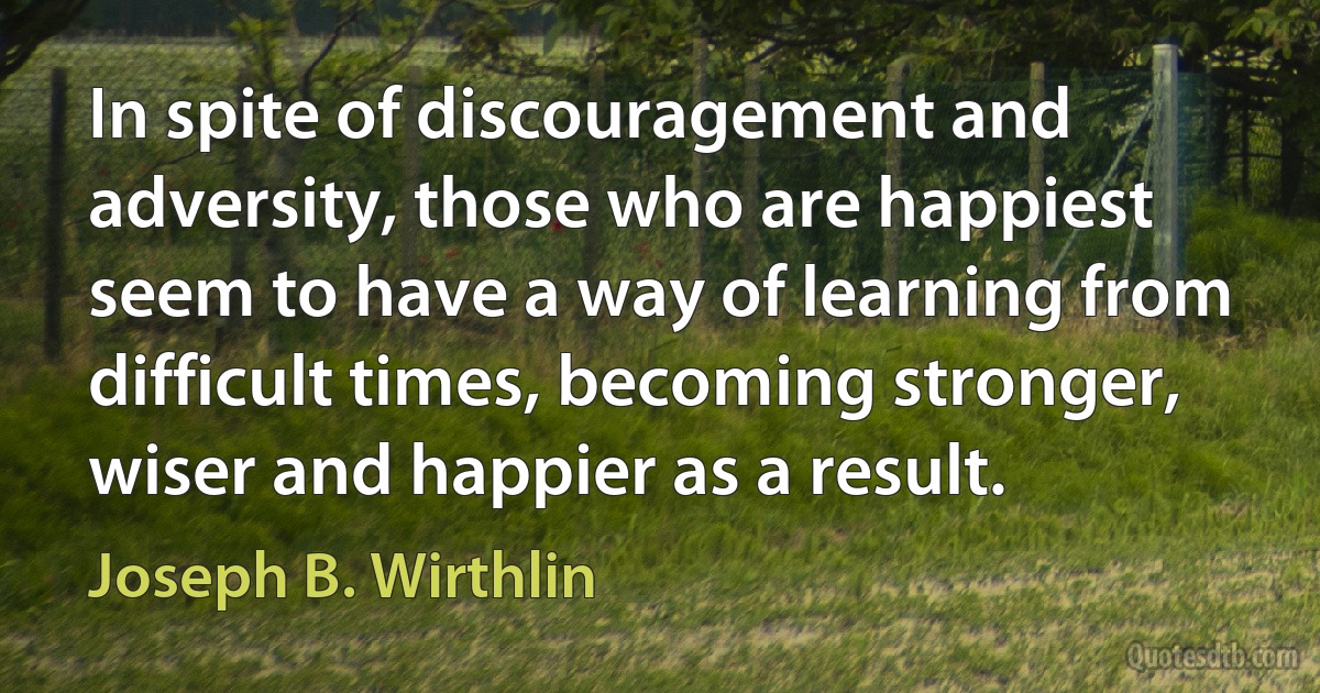 In spite of discouragement and adversity, those who are happiest seem to have a way of learning from difficult times, becoming stronger, wiser and happier as a result. (Joseph B. Wirthlin)