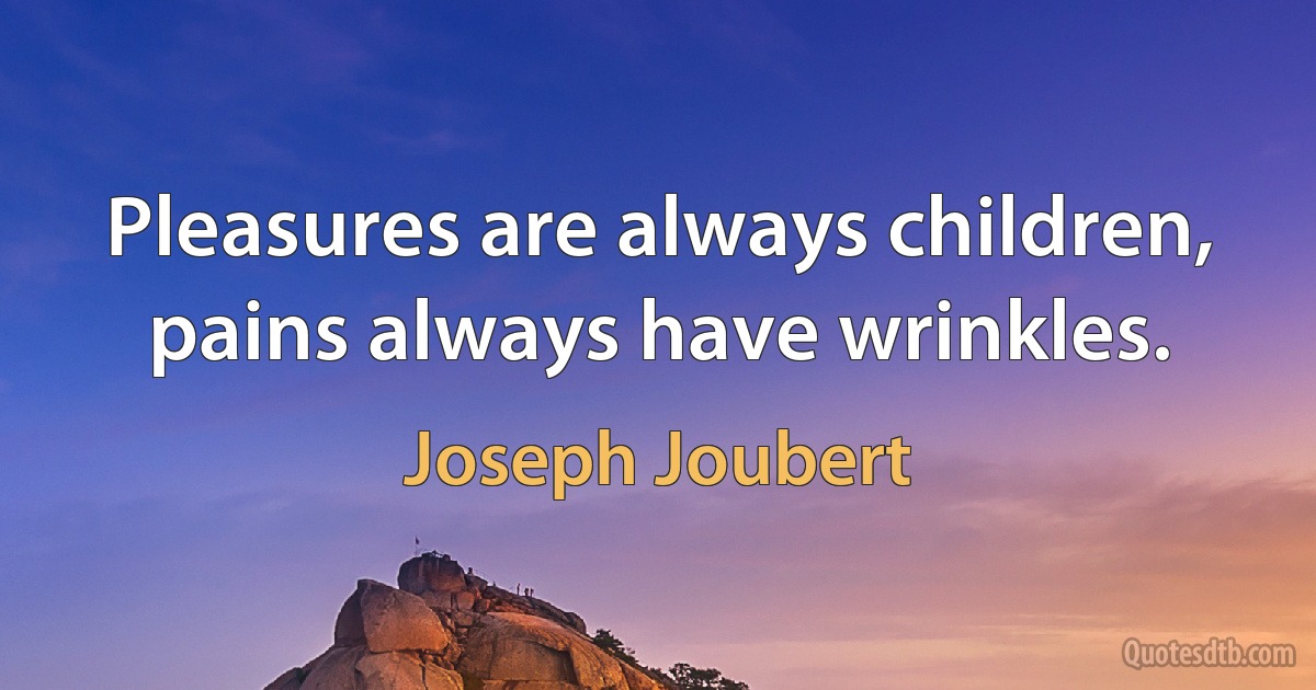 Pleasures are always children, pains always have wrinkles. (Joseph Joubert)