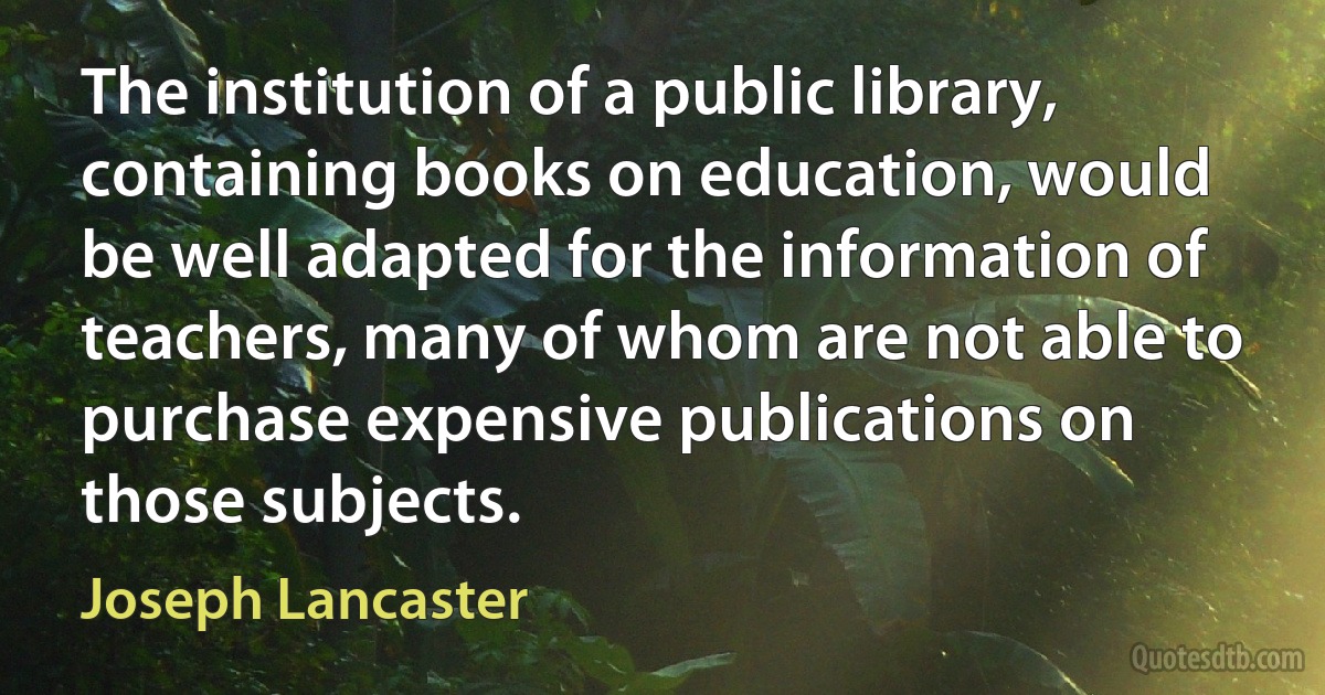 The institution of a public library, containing books on education, would be well adapted for the information of teachers, many of whom are not able to purchase expensive publications on those subjects. (Joseph Lancaster)