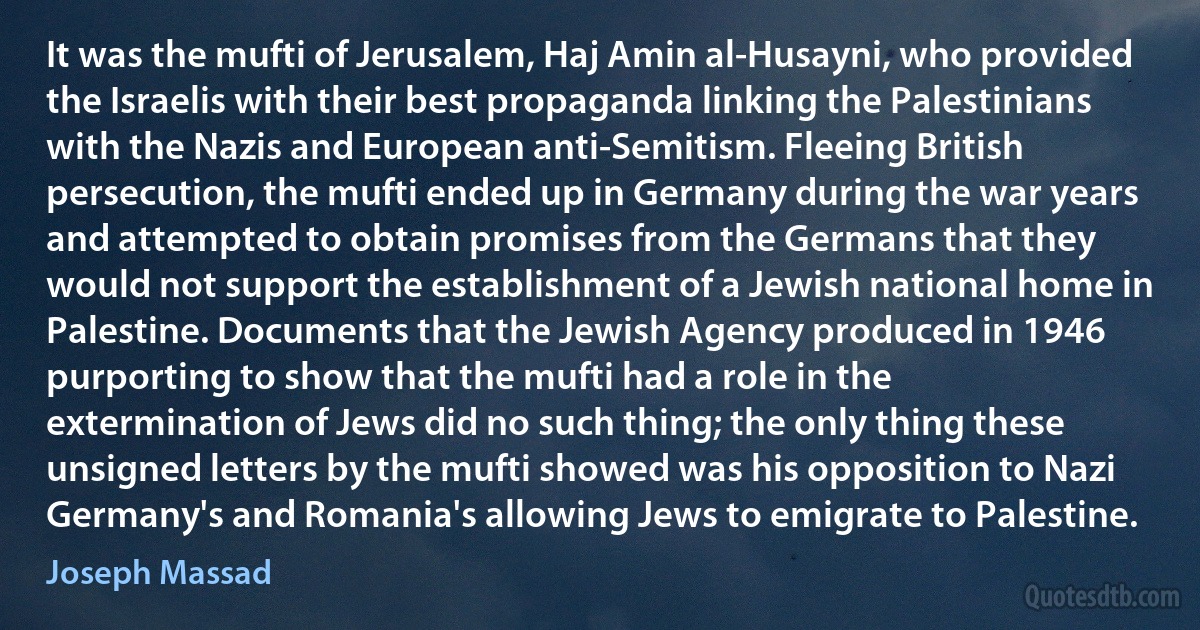 It was the mufti of Jerusalem, Haj Amin al-Husayni, who provided the Israelis with their best propaganda linking the Palestinians with the Nazis and European anti-Semitism. Fleeing British persecution, the mufti ended up in Germany during the war years and attempted to obtain promises from the Germans that they would not support the establishment of a Jewish national home in Palestine. Documents that the Jewish Agency produced in 1946 purporting to show that the mufti had a role in the extermination of Jews did no such thing; the only thing these unsigned letters by the mufti showed was his opposition to Nazi Germany's and Romania's allowing Jews to emigrate to Palestine. (Joseph Massad)