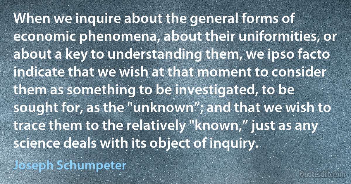 When we inquire about the general forms of economic phenomena, about their uniformities, or about a key to understanding them, we ipso facto indicate that we wish at that moment to consider them as something to be investigated, to be sought for, as the "unknown”; and that we wish to trace them to the relatively "known,” just as any science deals with its object of inquiry. (Joseph Schumpeter)