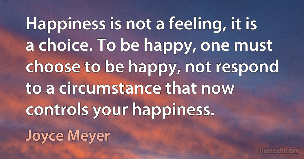 Happiness is not a feeling, it is a choice. To be happy, one must choose to be happy, not respond to a circumstance that now controls your happiness. (Joyce Meyer)