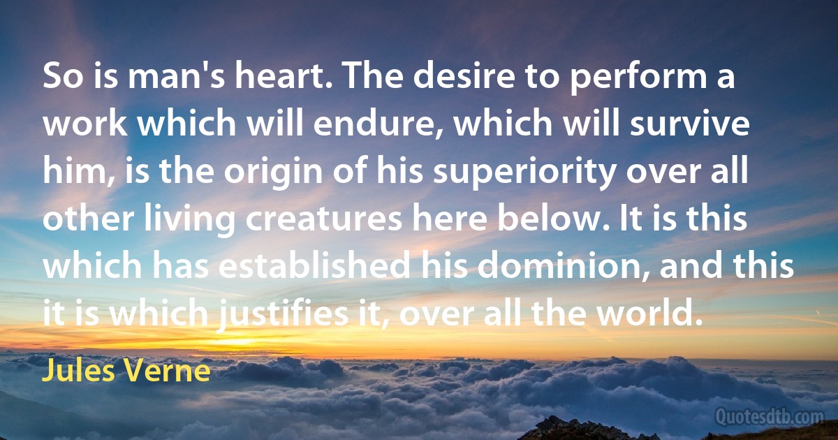 So is man's heart. The desire to perform a work which will endure, which will survive him, is the origin of his superiority over all other living creatures here below. It is this which has established his dominion, and this it is which justifies it, over all the world. (Jules Verne)