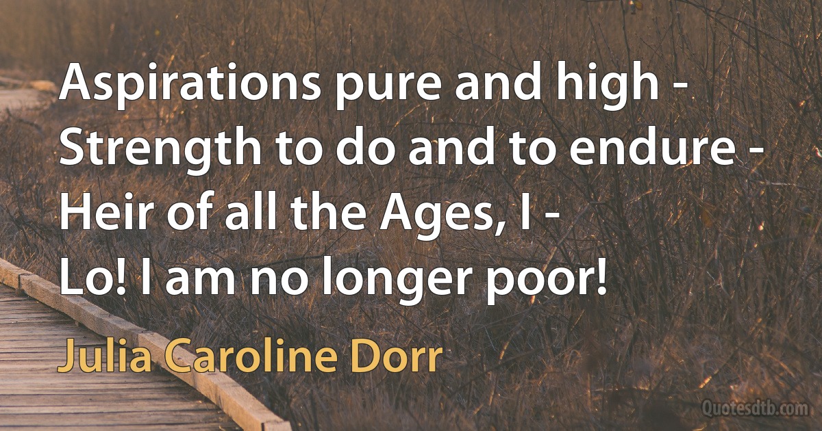 Aspirations pure and high -
Strength to do and to endure -
Heir of all the Ages, I -
Lo! I am no longer poor! (Julia Caroline Dorr)