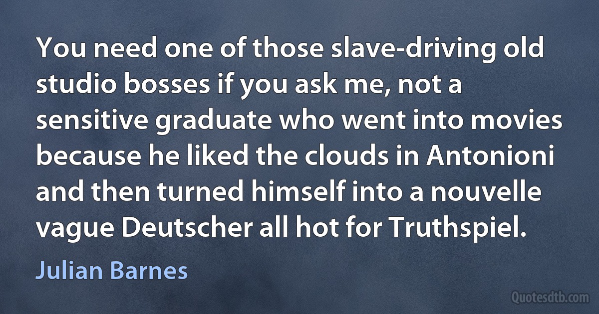 You need one of those slave-driving old studio bosses if you ask me, not a sensitive graduate who went into movies because he liked the clouds in Antonioni and then turned himself into a nouvelle vague Deutscher all hot for Truthspiel. (Julian Barnes)