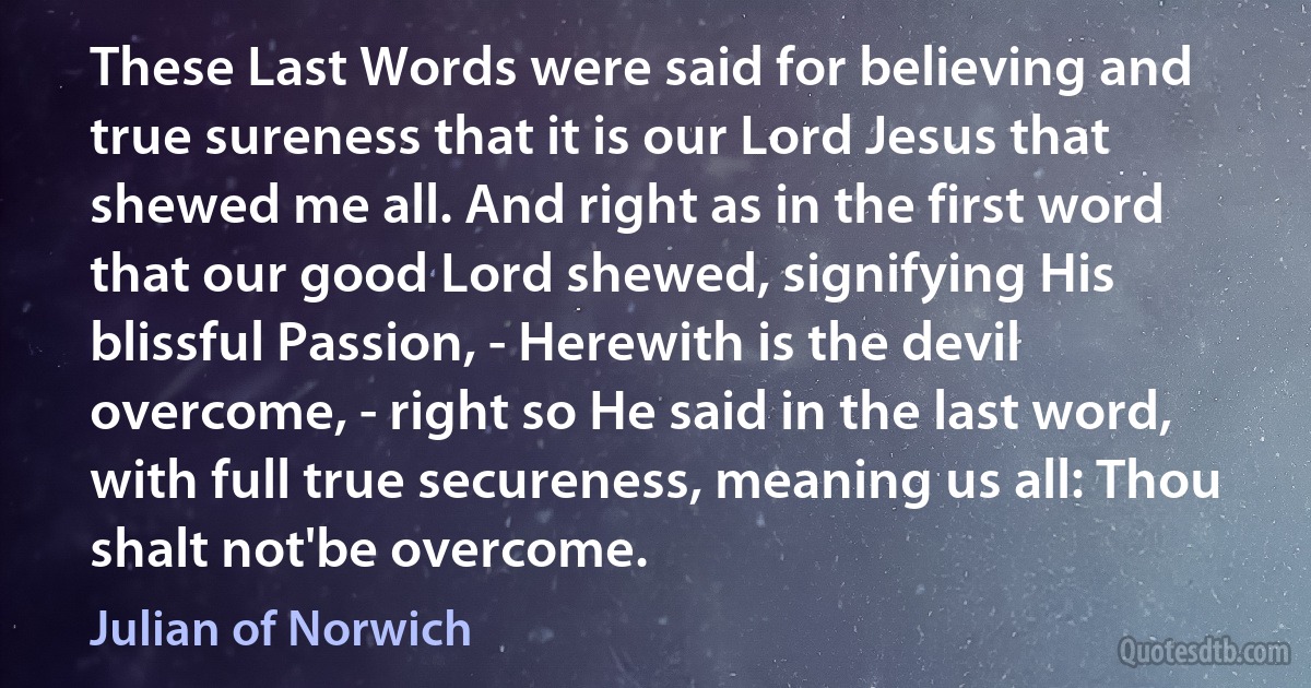 These Last Words were said for believing and true sureness that it is our Lord Jesus that shewed me all. And right as in the first word that our good Lord shewed, signifying His blissful Passion, - Herewith is the devil overcome, - right so He said in the last word, with full true secureness, meaning us all: Thou shalt not'be overcome. (Julian of Norwich)