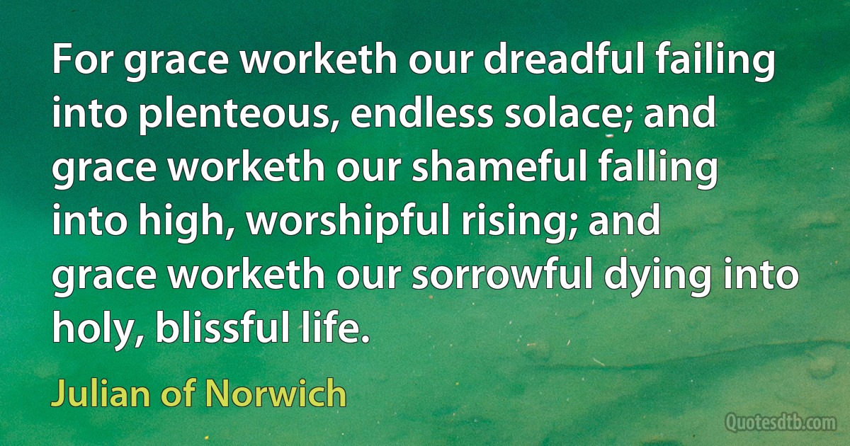 For grace worketh our dreadful failing into plenteous, endless solace; and grace worketh our shameful falling into high, worshipful rising; and grace worketh our sorrowful dying into holy, blissful life. (Julian of Norwich)