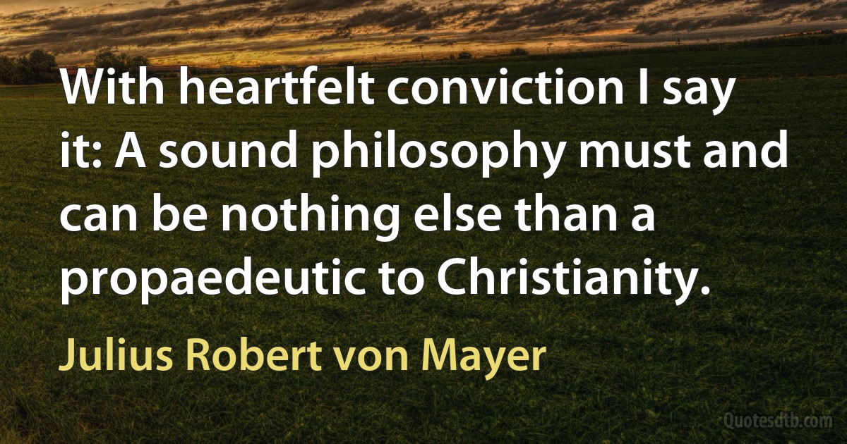 With heartfelt conviction I say it: A sound philosophy must and can be nothing else than a propaedeutic to Christianity. (Julius Robert von Mayer)