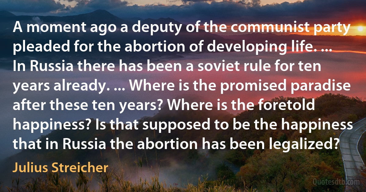 A moment ago a deputy of the communist party pleaded for the abortion of developing life. ... In Russia there has been a soviet rule for ten years already. ... Where is the promised paradise after these ten years? Where is the foretold happiness? Is that supposed to be the happiness that in Russia the abortion has been legalized? (Julius Streicher)