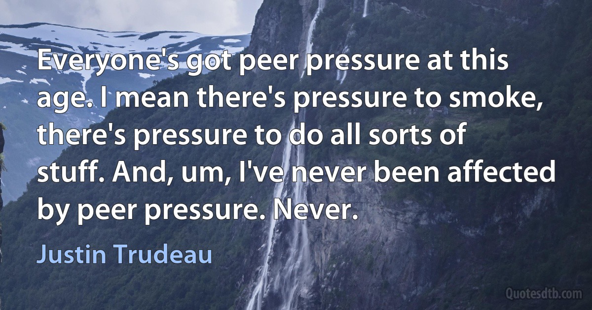 Everyone's got peer pressure at this age. I mean there's pressure to smoke, there's pressure to do all sorts of stuff. And, um, I've never been affected by peer pressure. Never. (Justin Trudeau)