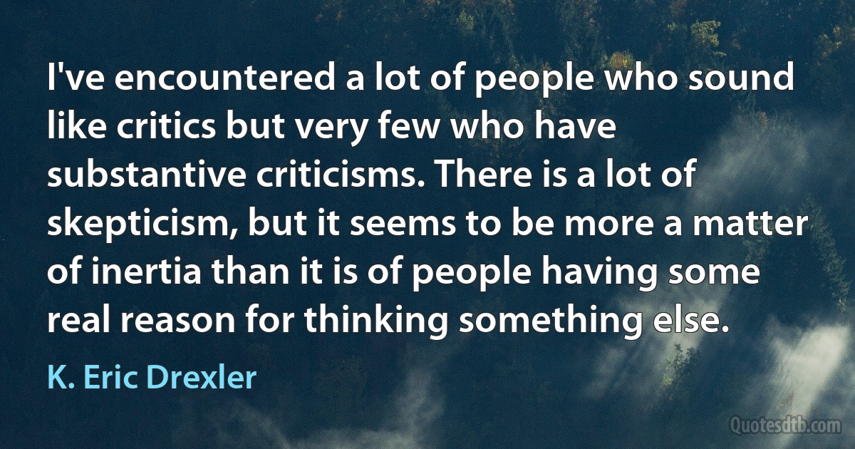 I've encountered a lot of people who sound like critics but very few who have substantive criticisms. There is a lot of skepticism, but it seems to be more a matter of inertia than it is of people having some real reason for thinking something else. (K. Eric Drexler)