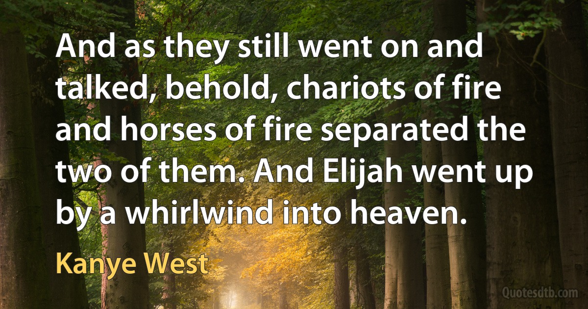 And as they still went on and talked, behold, chariots of fire and horses of fire separated the two of them. And Elijah went up by a whirlwind into heaven. (Kanye West)