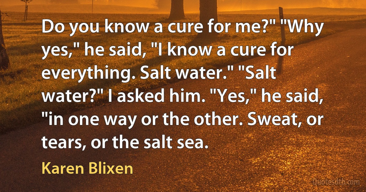 Do you know a cure for me?" "Why yes," he said, "I know a cure for everything. Salt water." "Salt water?" I asked him. "Yes," he said, "in one way or the other. Sweat, or tears, or the salt sea. (Karen Blixen)