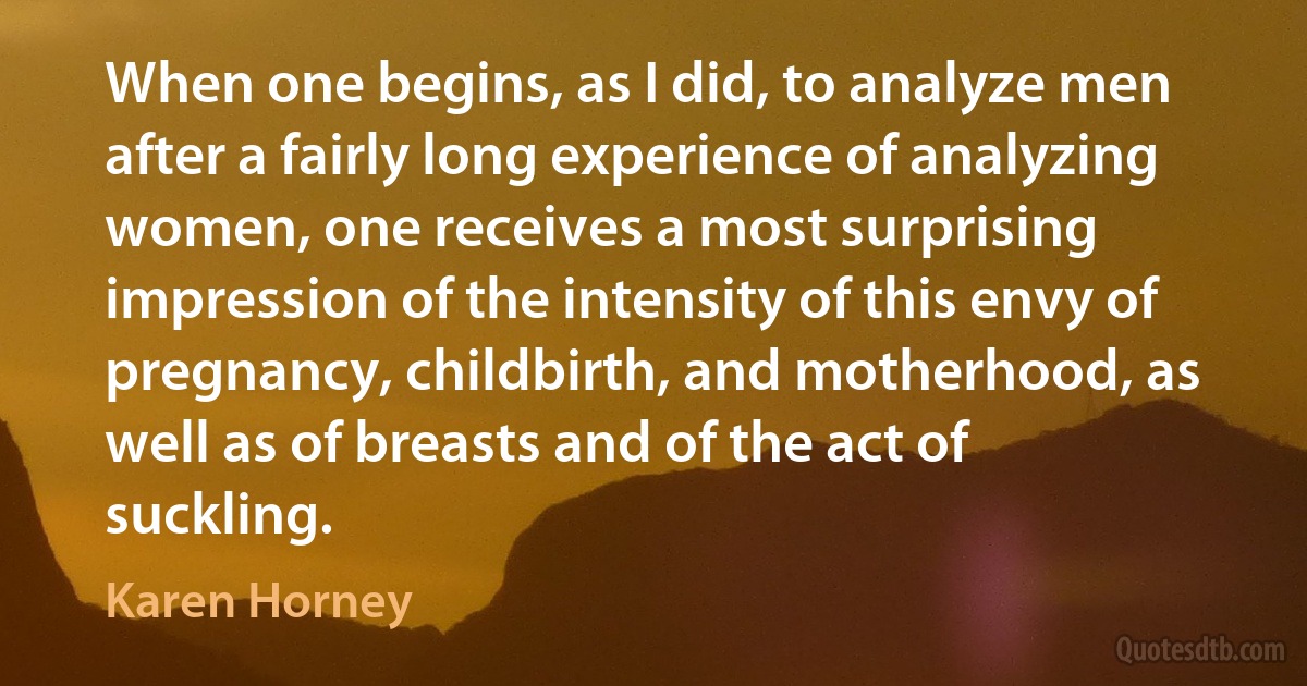 When one begins, as I did, to analyze men after a fairly long experience of analyzing women, one receives a most surprising impression of the intensity of this envy of pregnancy, childbirth, and motherhood, as well as of breasts and of the act of suckling. (Karen Horney)