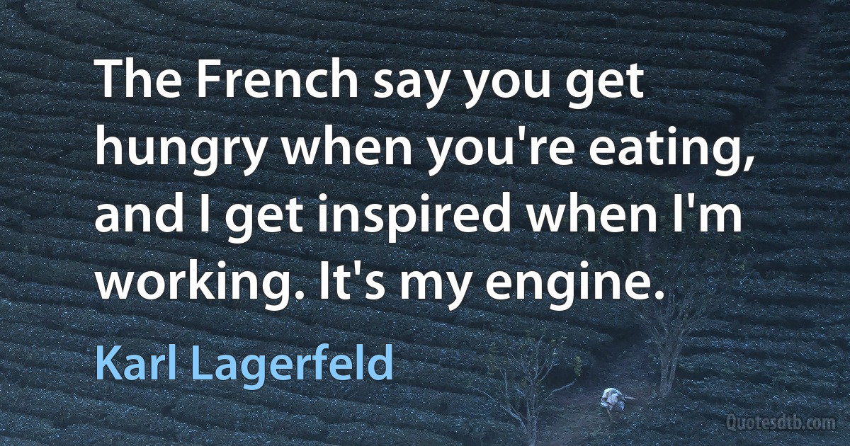 The French say you get hungry when you're eating, and I get inspired when I'm working. It's my engine. (Karl Lagerfeld)