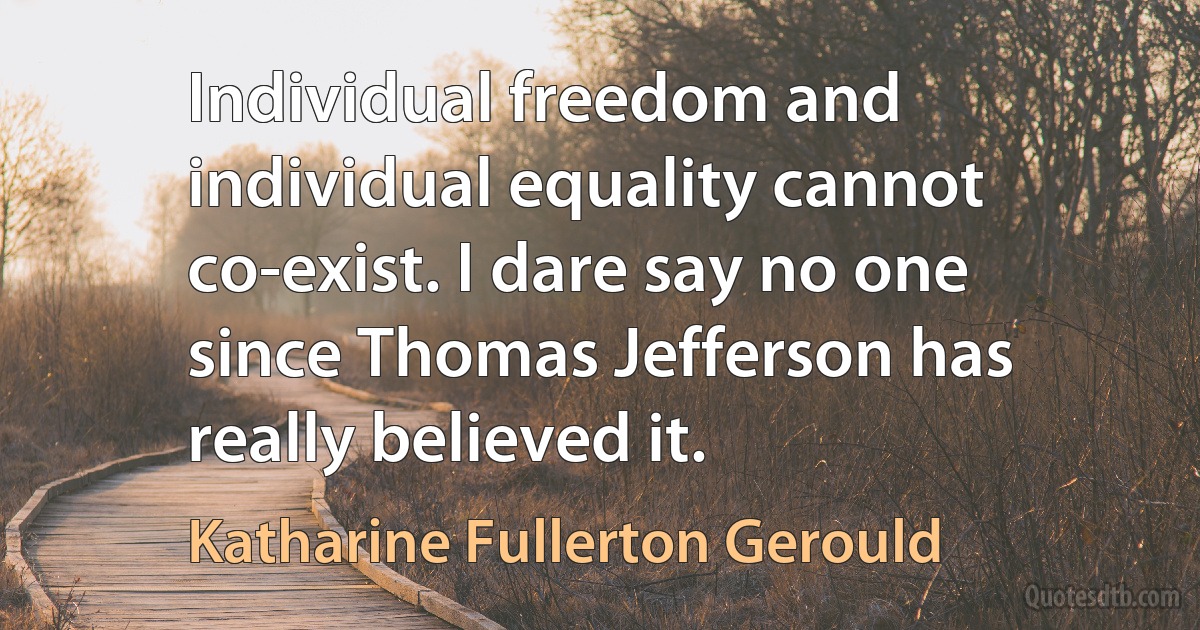 Individual freedom and individual equality cannot co-exist. I dare say no one since Thomas Jefferson has really believed it. (Katharine Fullerton Gerould)