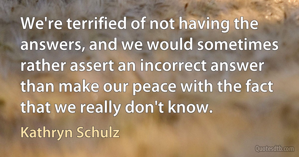 We're terrified of not having the answers, and we would sometimes rather assert an incorrect answer than make our peace with the fact that we really don't know. (Kathryn Schulz)