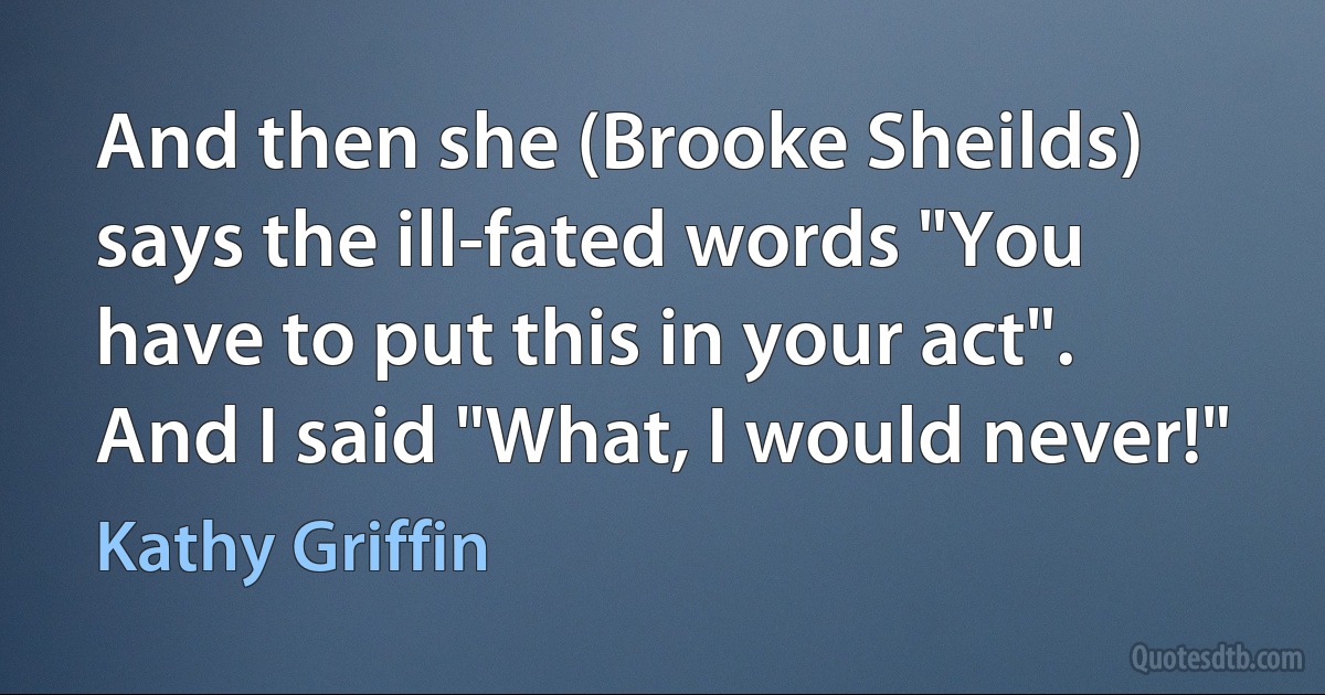 And then she (Brooke Sheilds) says the ill-fated words "You have to put this in your act". And I said "What, I would never!" (Kathy Griffin)