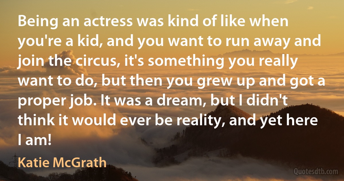 Being an actress was kind of like when you're a kid, and you want to run away and join the circus, it's something you really want to do, but then you grew up and got a proper job. It was a dream, but I didn't think it would ever be reality, and yet here I am! (Katie McGrath)