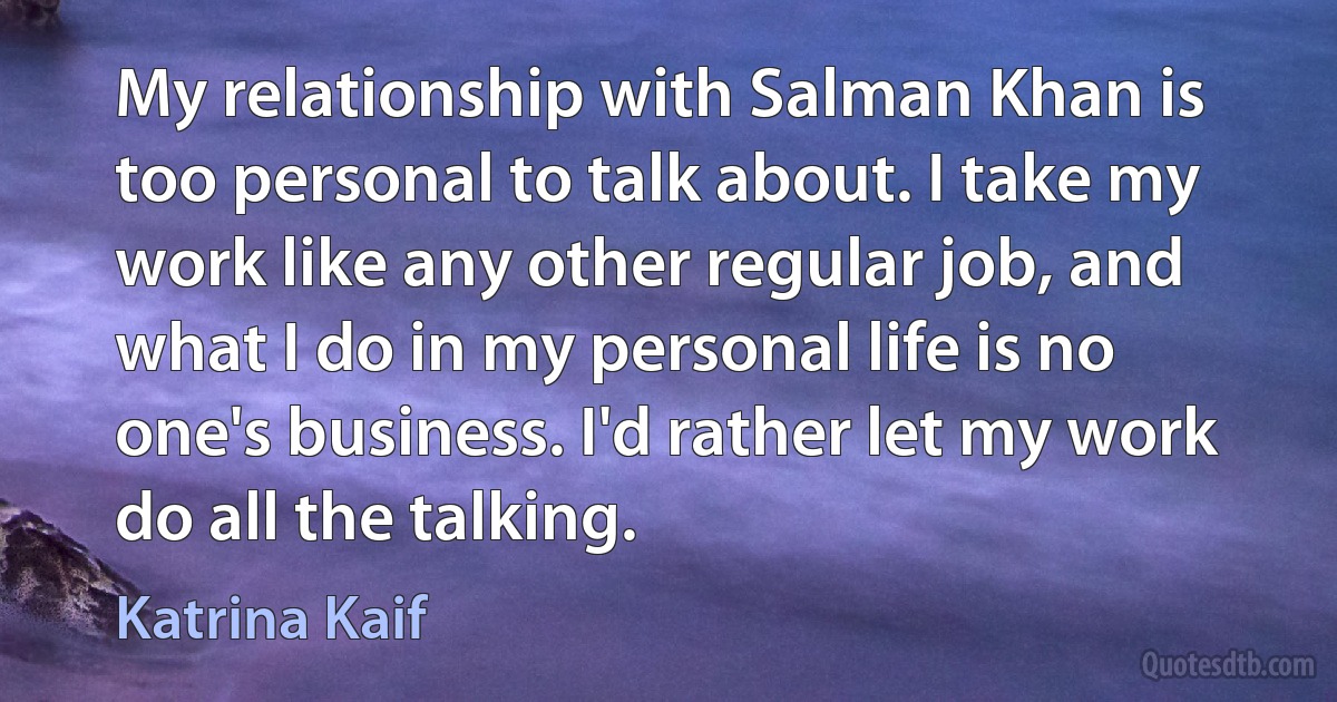 My relationship with Salman Khan is too personal to talk about. I take my work like any other regular job, and what I do in my personal life is no one's business. I'd rather let my work do all the talking. (Katrina Kaif)