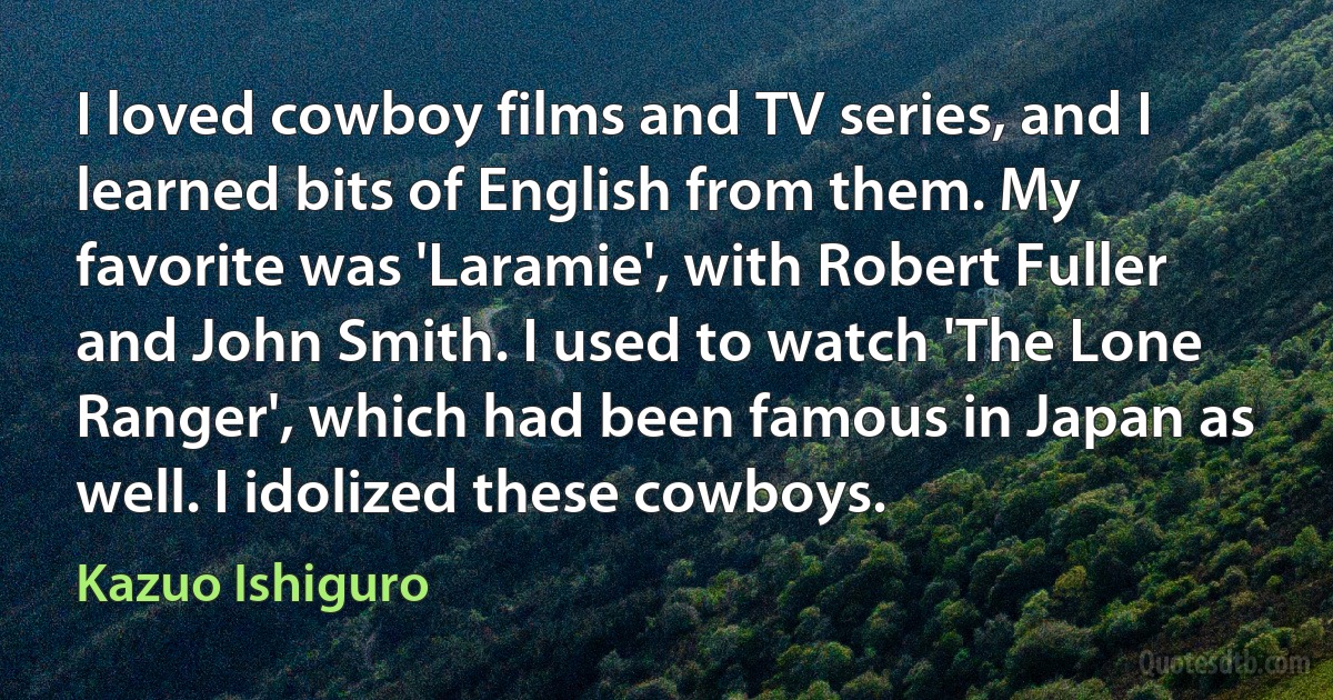 I loved cowboy films and TV series, and I learned bits of English from them. My favorite was 'Laramie', with Robert Fuller and John Smith. I used to watch 'The Lone Ranger', which had been famous in Japan as well. I idolized these cowboys. (Kazuo Ishiguro)