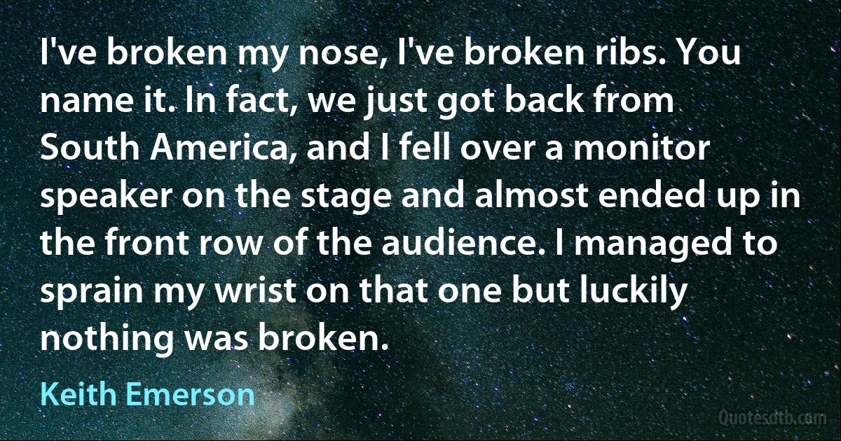 I've broken my nose, I've broken ribs. You name it. In fact, we just got back from South America, and I fell over a monitor speaker on the stage and almost ended up in the front row of the audience. I managed to sprain my wrist on that one but luckily nothing was broken. (Keith Emerson)