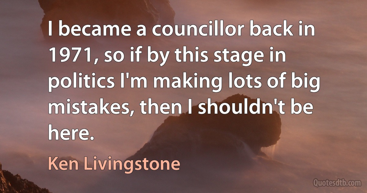 I became a councillor back in 1971, so if by this stage in politics I'm making lots of big mistakes, then I shouldn't be here. (Ken Livingstone)