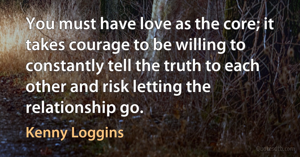 You must have love as the core; it takes courage to be willing to constantly tell the truth to each other and risk letting the relationship go. (Kenny Loggins)