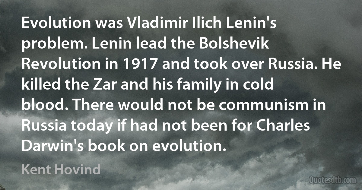 Evolution was Vladimir Ilich Lenin's problem. Lenin lead the Bolshevik Revolution in 1917 and took over Russia. He killed the Zar and his family in cold blood. There would not be communism in Russia today if had not been for Charles Darwin's book on evolution. (Kent Hovind)