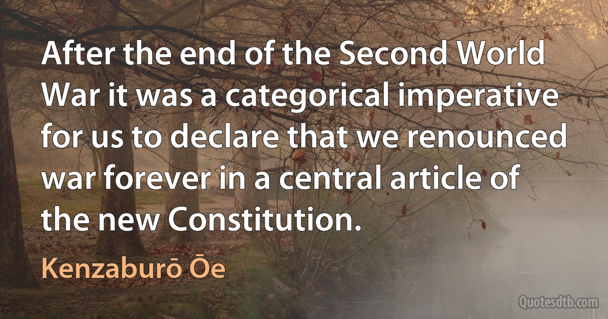 After the end of the Second World War it was a categorical imperative for us to declare that we renounced war forever in a central article of the new Constitution. (Kenzaburō Ōe)